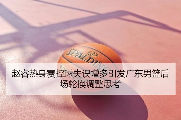 赵睿热身赛控球失误增多引发广东男篮后场轮换调整思考