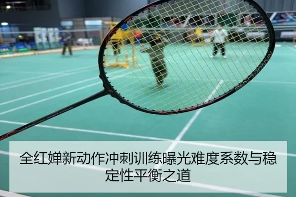 全红婵新动作冲刺训练曝光难度系数与稳定性平衡之道