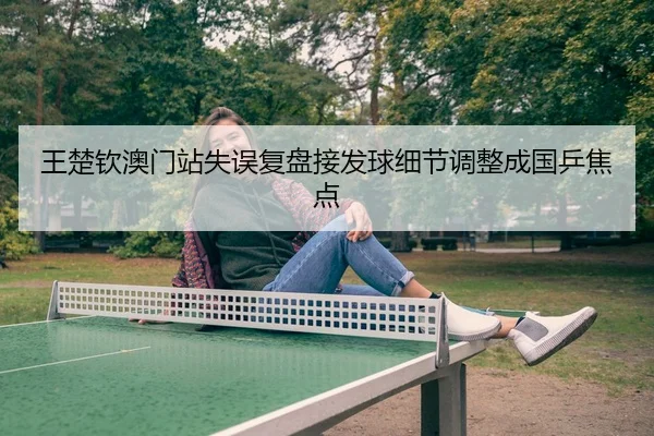 王楚钦澳门站失误复盘接发球细节调整成国乒焦点