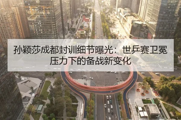 孙颖莎成都封训细节曝光：世乒赛卫冕压力下的备战新变化