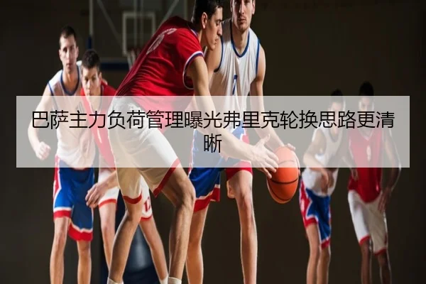 巴萨主力负荷管理曝光弗里克轮换思路更清晰