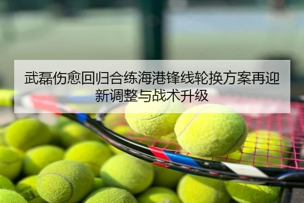 武磊伤愈回归合练海港锋线轮换方案再迎新调整与战术升级