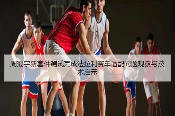 周冠宇新套件测试完成法拉利赛车适配问题观察与技术启示